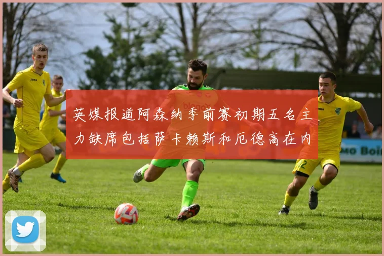 英媒报道阿森纳季前赛初期五名主力缺席包括萨卡赖斯和厄德高在内