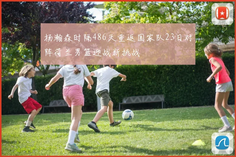 杨瀚森时隔486天重返国家队23日对阵荷兰男篮迎战新挑战