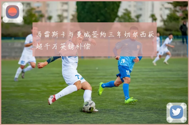 马雷斯卡与曼城签约三年切尔西获超千万英镑补偿