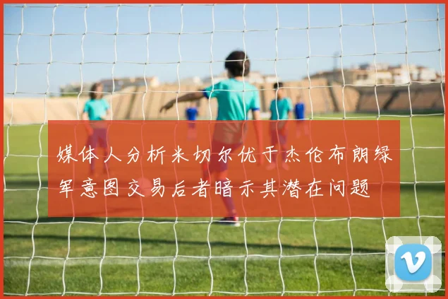 媒体人分析米切尔优于杰伦布朗绿军意图交易后者暗示其潜在问题