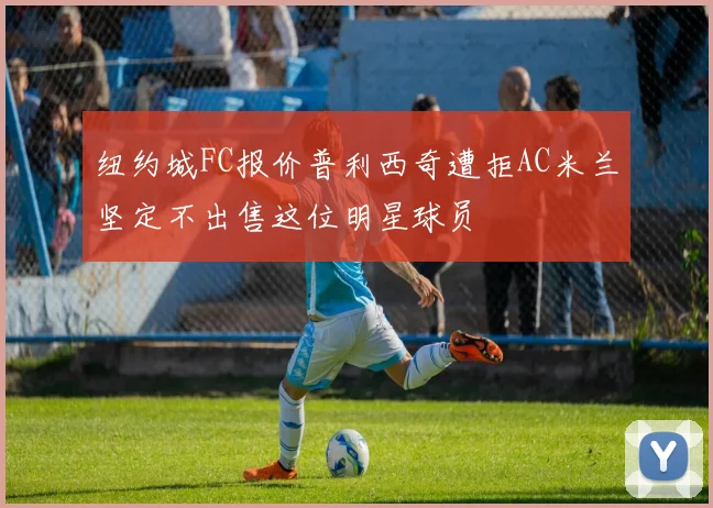纽约城FC报价普利西奇遭拒AC米兰坚定不出售这位明星球员