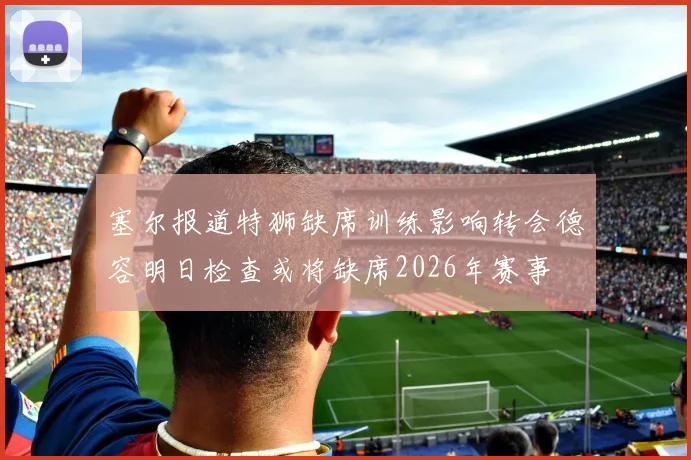 塞尔报道特狮缺席训练影响转会德容明日检查或将缺席2026年赛事