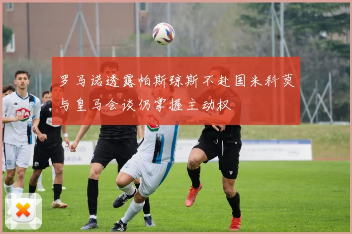 罗马诺透露帕斯琼斯不赴国米科莫与皇马会谈仍掌握主动权